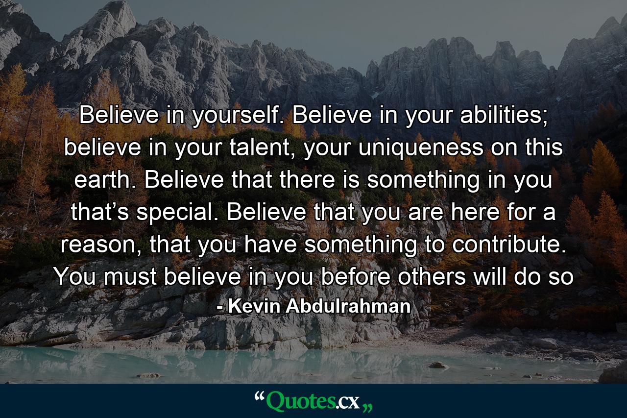 Believe in yourself. Believe in your abilities; believe in your talent, your uniqueness on this earth. Believe that there is something in you that’s special. Believe that you are here for a reason, that you have something to contribute. You must believe in you before others will do so - Quote by Kevin Abdulrahman