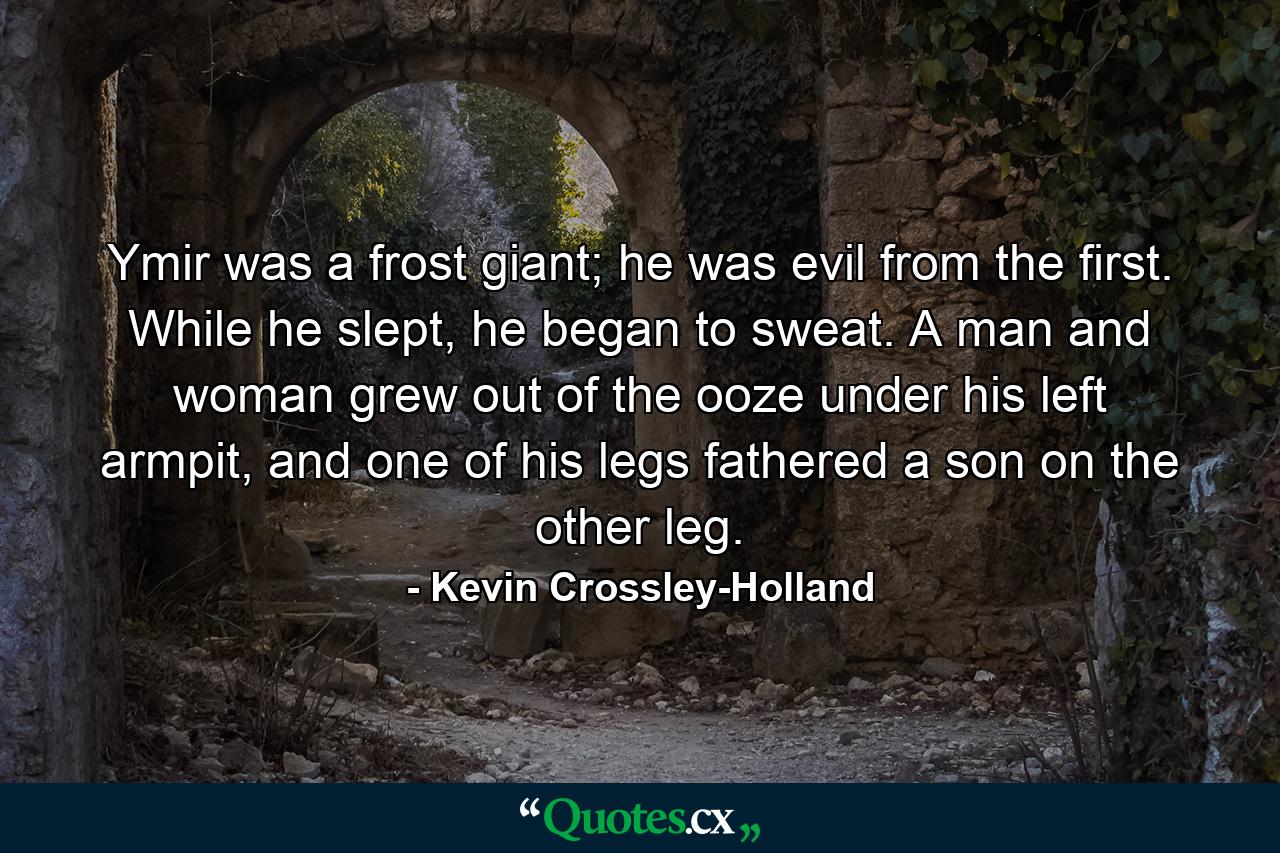 Ymir was a frost giant; he was evil from the first. While he slept, he began to sweat. A man and woman grew out of the ooze under his left armpit, and one of his legs fathered a son on the other leg. - Quote by Kevin Crossley-Holland