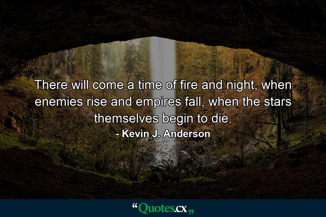 There will come a time of fire and night, when enemies rise and empires fall, when the stars themselves begin to die. - Quote by Kevin J. Anderson