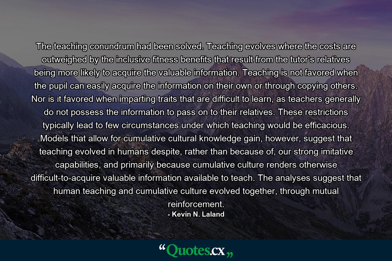 The teaching conundrum had been solved. Teaching evolves where the costs are outweighed by the inclusive fitness benefits that result from the tutor's relatives being more likely to acquire the valuable information. Teaching is not favored when the pupil can easily acquire the information on their own or through copying others. Nor is it favored when imparting traits that are difficult to learn, as teachers generally do not possess the information to pass on to their relatives. These restrictions typically lead to few circumstances under which teaching would be efficacious. Models that allow for cumulative cultural knowledge gain, however, suggest that teaching evolved in humans despite, rather than because of, our strong imitative capabilities, and primarily because cumulative culture renders otherwise difficult-to-acquire valuable information available to teach. The analyses suggest that human teaching and cumulative culture evolved together, through mutual reinforcement. - Quote by Kevin N. Laland