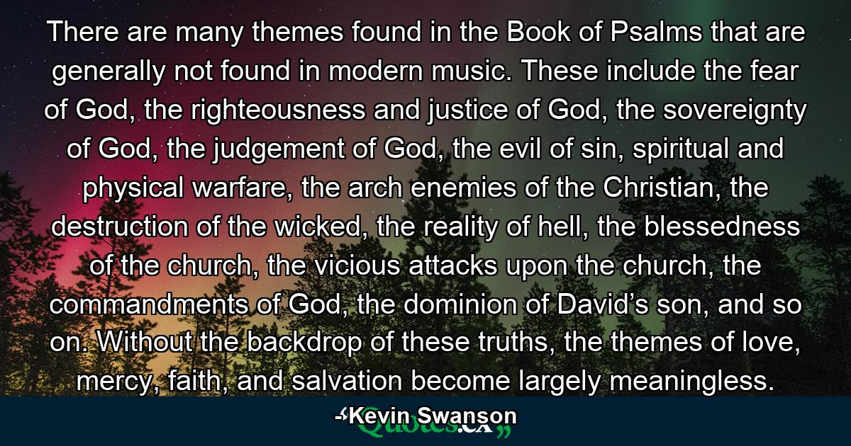 There are many themes found in the Book of Psalms that are generally not found in modern music. These include the fear of God, the righteousness and justice of God, the sovereignty of God, the judgement of God, the evil of sin, spiritual and physical warfare, the arch enemies of the Christian, the destruction of the wicked, the reality of hell, the blessedness of the church, the vicious attacks upon the church, the commandments of God, the dominion of David’s son, and so on. Without the backdrop of these truths, the themes of love, mercy, faith, and salvation become largely meaningless. - Quote by Kevin Swanson