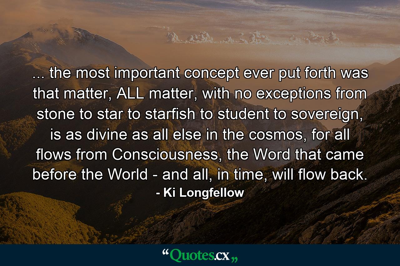 ... the most important concept ever put forth was that matter, ALL matter, with no exceptions from stone to star to starfish to student to sovereign, is as divine as all else in the cosmos, for all flows from Consciousness, the Word that came before the World - and all, in time, will flow back. - Quote by Ki Longfellow