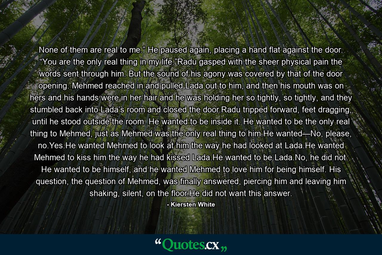 None of them are real to me.” He paused again, placing a hand flat against the door. “You are the only real thing in my life.”Radu gasped with the sheer physical pain the words sent through him. But the sound of his agony was covered by that of the door opening. Mehmed reached in and pulled Lada out to him, and then his mouth was on hers and his hands were in her hair and he was holding her so tightly, so tightly, and they stumbled back into Lada’s room and closed the door.Radu tripped forward, feet dragging, until he stood outside the room. He wanted to be inside it. He wanted to be the only real thing to Mehmed, just as Mehmed was the only real thing to him.He wanted—No, please, no.Yes.He wanted Mehmed to look at him the way he had looked at Lada.He wanted Mehmed to kiss him the way he had kissed Lada.He wanted to be Lada.No, he did not. He wanted to be himself, and he wanted Mehmed to love him for being himself. His question, the question of Mehmed, was finally answered, piercing him and leaving him shaking, silent, on the floor.He did not want this answer. - Quote by Kiersten White