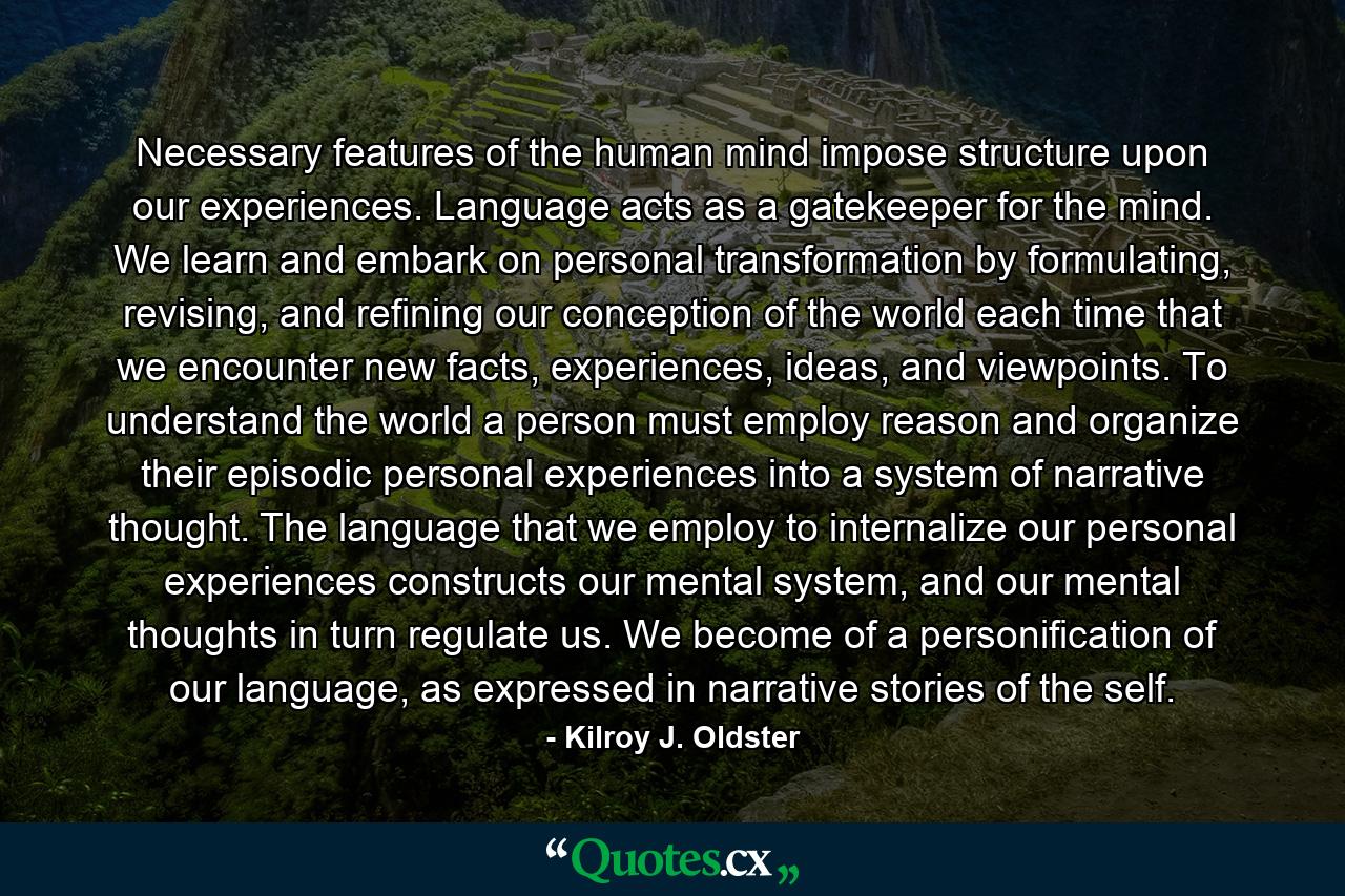 Necessary features of the human mind impose structure upon our experiences. Language acts as a gatekeeper for the mind. We learn and embark on personal transformation by formulating, revising, and refining our conception of the world each time that we encounter new facts, experiences, ideas, and viewpoints. To understand the world a person must employ reason and organize their episodic personal experiences into a system of narrative thought. The language that we employ to internalize our personal experiences constructs our mental system, and our mental thoughts in turn regulate us. We become of a personification of our language, as expressed in narrative stories of the self. - Quote by Kilroy J. Oldster