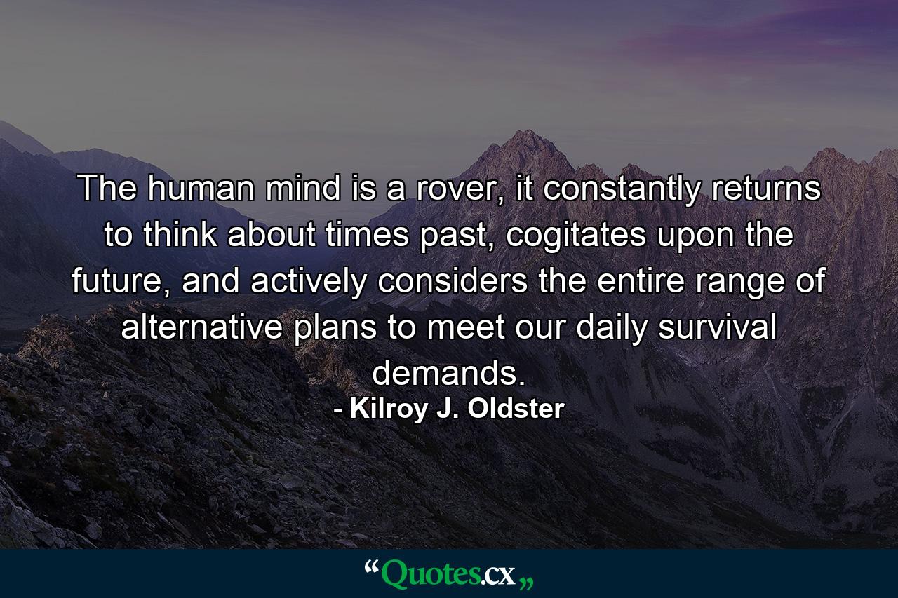 The human mind is a rover, it constantly returns to think about times past, cogitates upon the future, and actively considers the entire range of alternative plans to meet our daily survival demands. - Quote by Kilroy J. Oldster