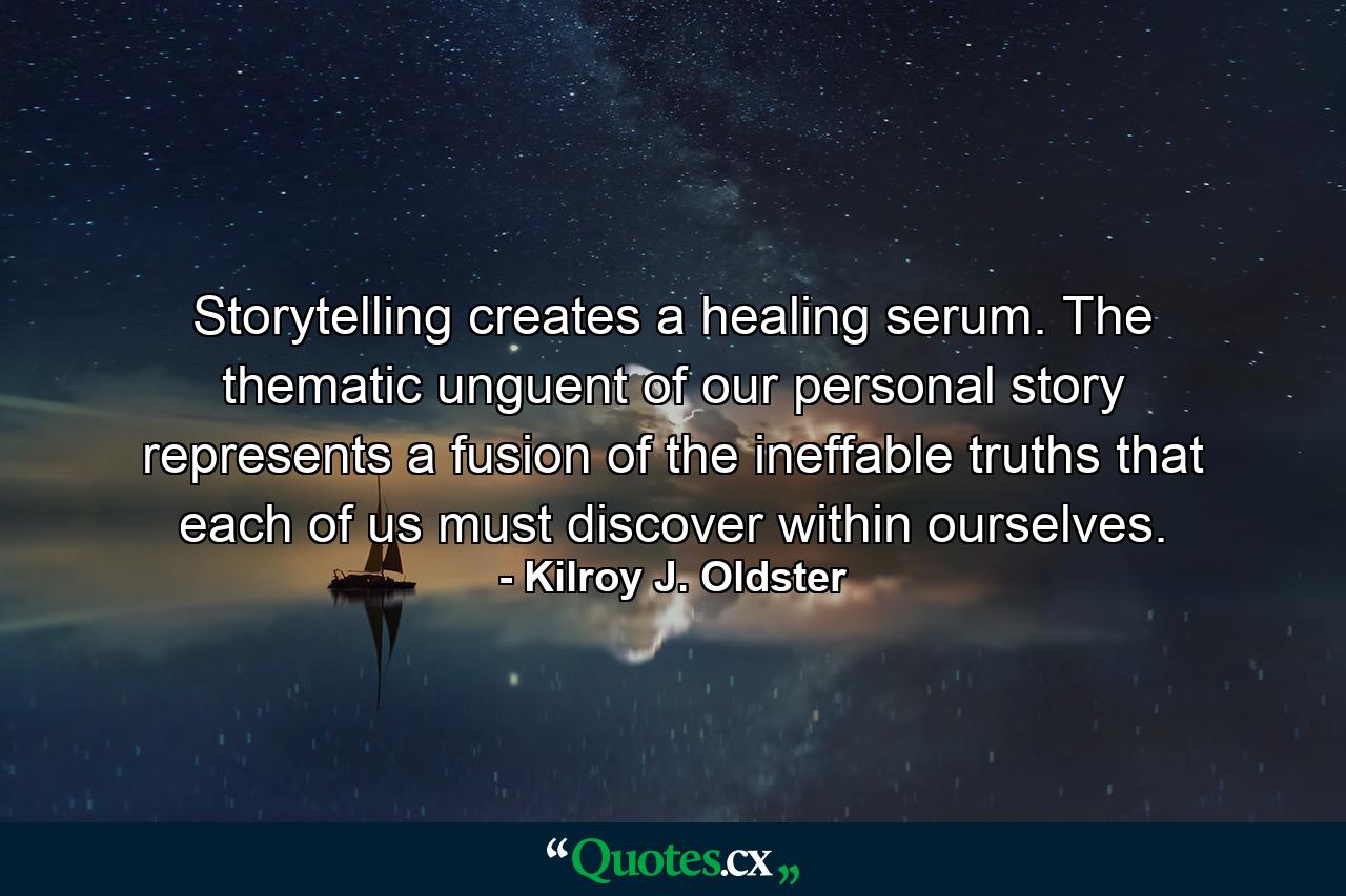 Storytelling creates a healing serum. The thematic unguent of our personal story represents a fusion of the ineffable truths that each of us must discover within ourselves. - Quote by Kilroy J. Oldster