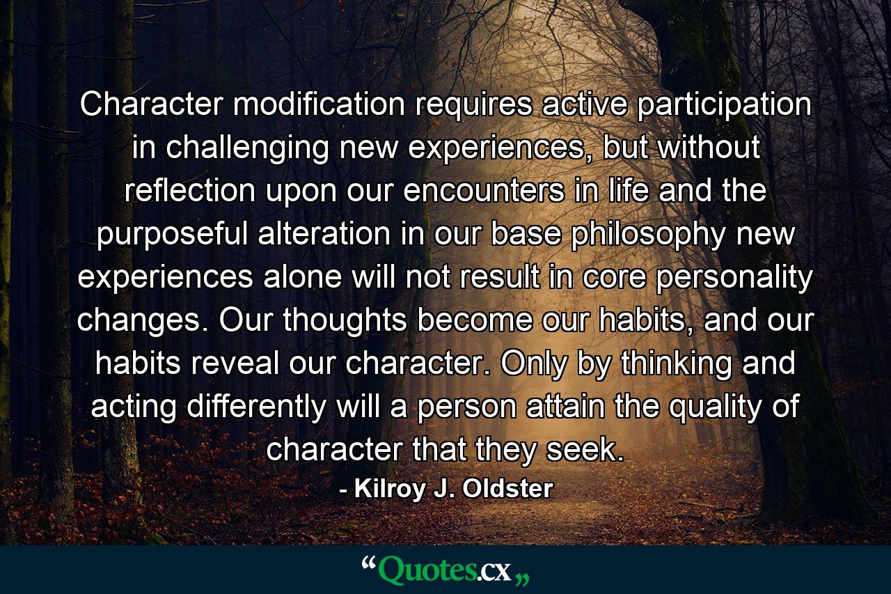 Character modification requires active participation in challenging new experiences, but without reflection upon our encounters in life and the purposeful alteration in our base philosophy new experiences alone will not result in core personality changes. Our thoughts become our habits, and our habits reveal our character. Only by thinking and acting differently will a person attain the quality of character that they seek. - Quote by Kilroy J. Oldster