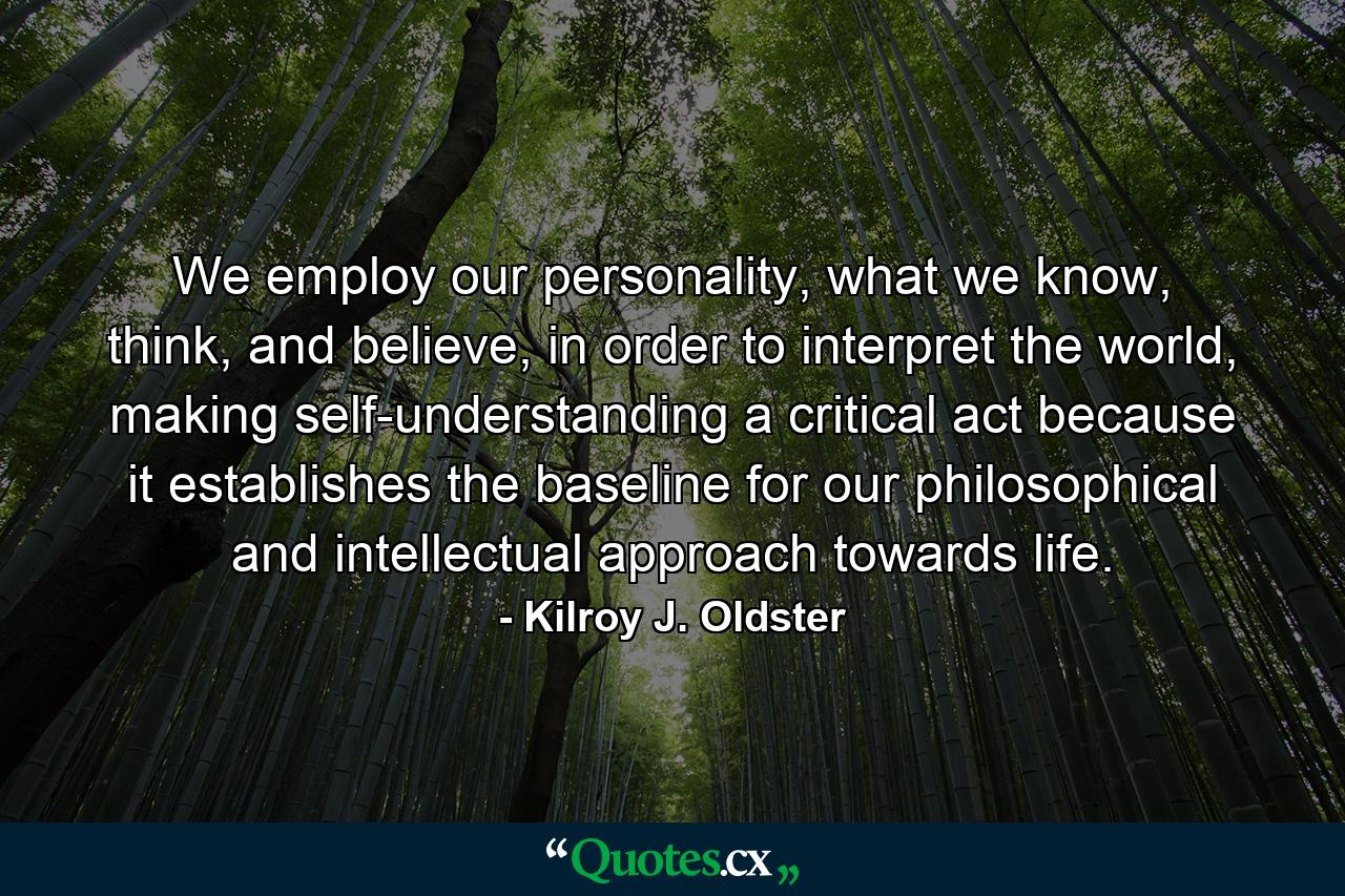 We employ our personality, what we know, think, and believe, in order to interpret the world, making self-understanding a critical act because it establishes the baseline for our philosophical and intellectual approach towards life. - Quote by Kilroy J. Oldster