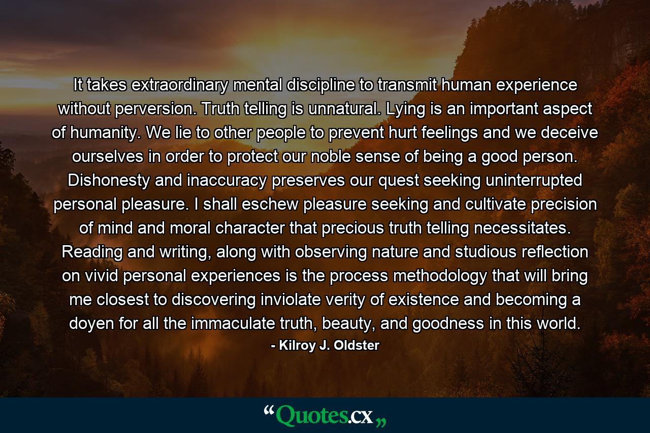 It takes extraordinary mental discipline to transmit human experience without perversion. Truth telling is unnatural. Lying is an important aspect of humanity. We lie to other people to prevent hurt feelings and we deceive ourselves in order to protect our noble sense of being a good person. Dishonesty and inaccuracy preserves our quest seeking uninterrupted personal pleasure. I shall eschew pleasure seeking and cultivate precision of mind and moral character that precious truth telling necessitates. Reading and writing, along with observing nature and studious reflection on vivid personal experiences is the process methodology that will bring me closest to discovering inviolate verity of existence and becoming a doyen for all the immaculate truth, beauty, and goodness in this world. - Quote by Kilroy J. Oldster