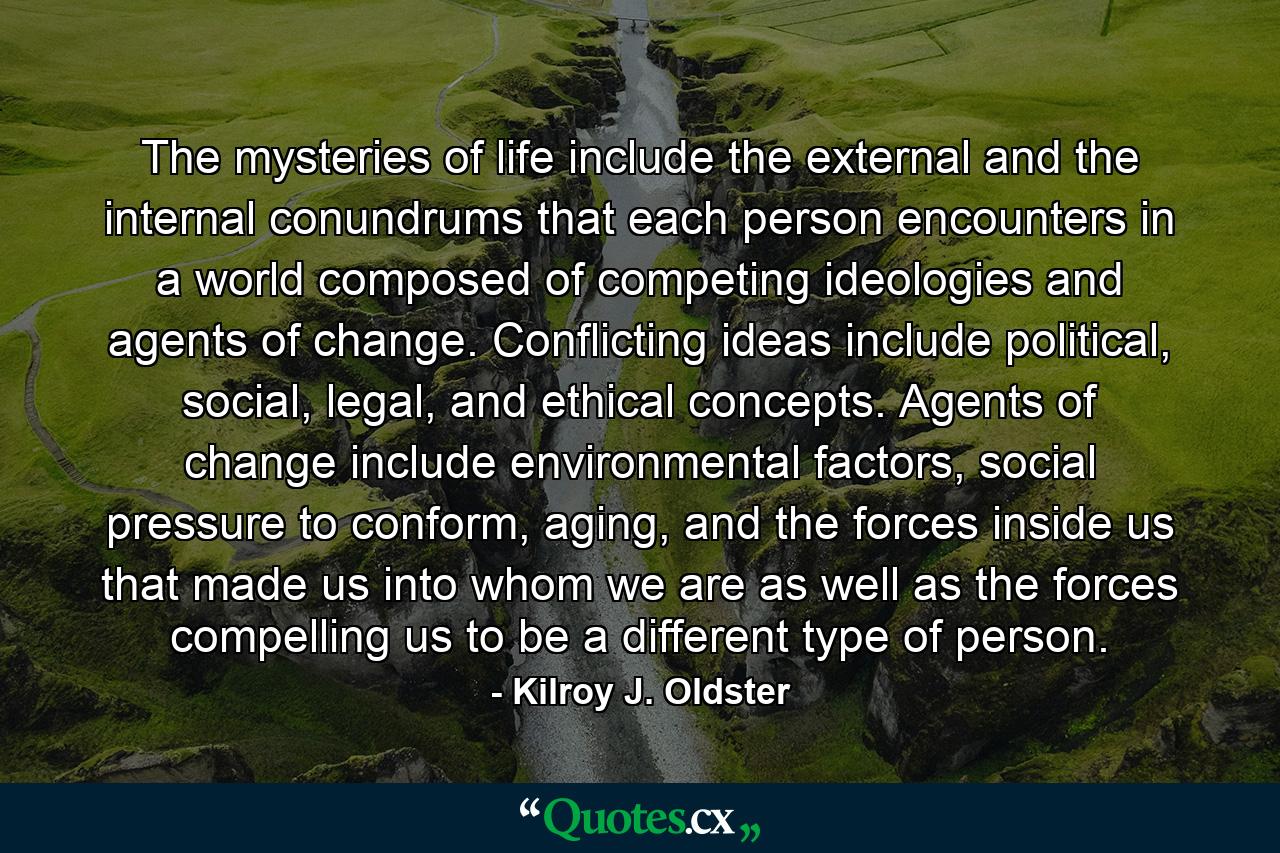 The mysteries of life include the external and the internal conundrums that each person encounters in a world composed of competing ideologies and agents of change. Conflicting ideas include political, social, legal, and ethical concepts. Agents of change include environmental factors, social pressure to conform, aging, and the forces inside us that made us into whom we are as well as the forces compelling us to be a different type of person. - Quote by Kilroy J. Oldster