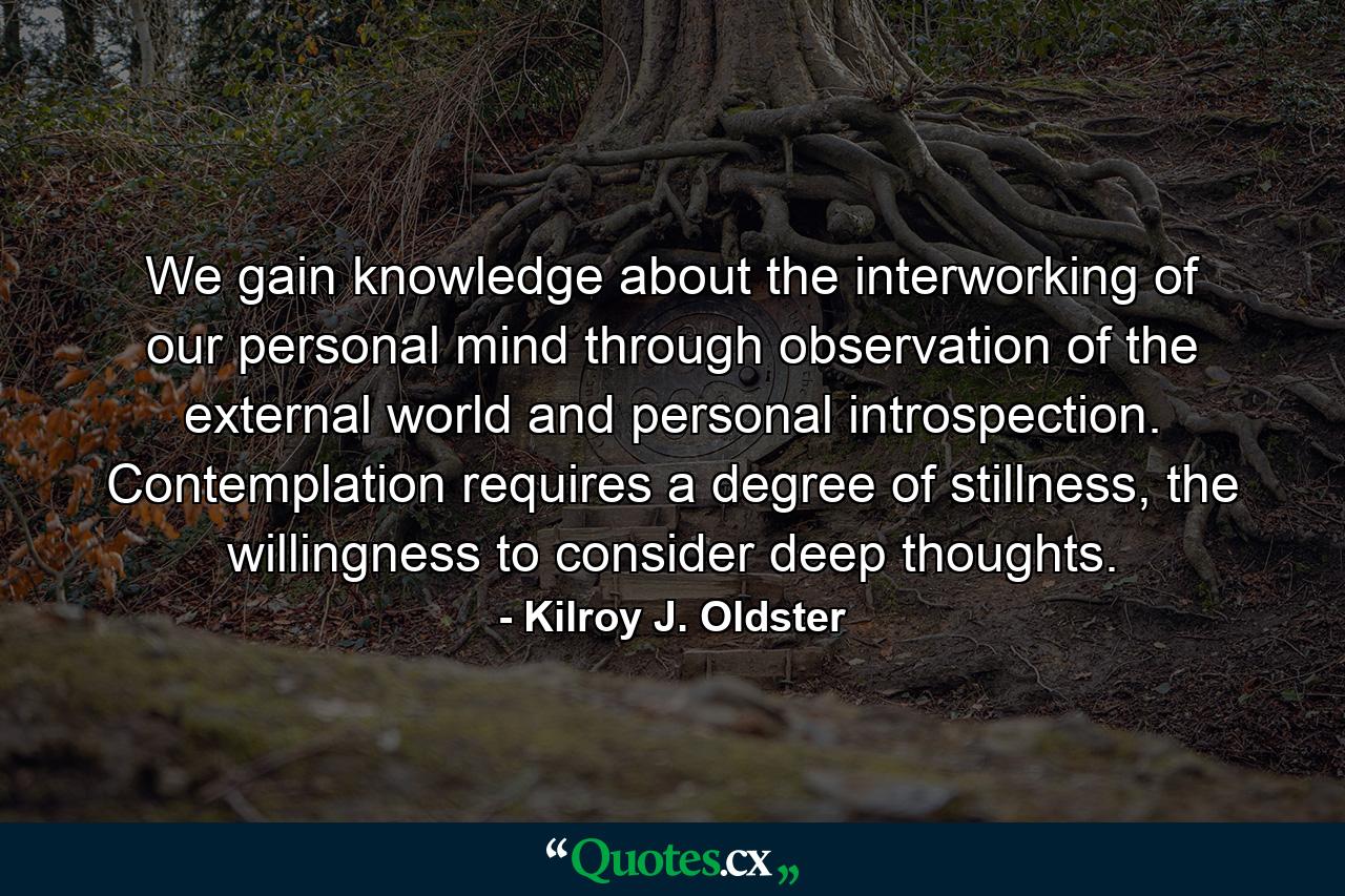 We gain knowledge about the interworking of our personal mind through observation of the external world and personal introspection. Contemplation requires a degree of stillness, the willingness to consider deep thoughts. - Quote by Kilroy J. Oldster