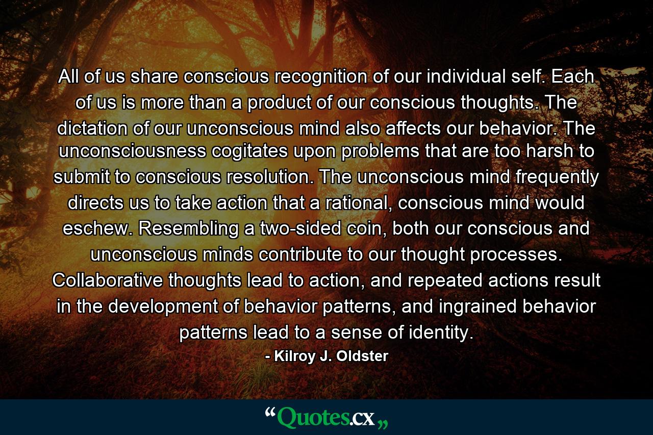 All of us share conscious recognition of our individual self. Each of us is more than a product of our conscious thoughts. The dictation of our unconscious mind also affects our behavior. The unconsciousness cogitates upon problems that are too harsh to submit to conscious resolution. The unconscious mind frequently directs us to take action that a rational, conscious mind would eschew. Resembling a two-sided coin, both our conscious and unconscious minds contribute to our thought processes. Collaborative thoughts lead to action, and repeated actions result in the development of behavior patterns, and ingrained behavior patterns lead to a sense of identity. - Quote by Kilroy J. Oldster