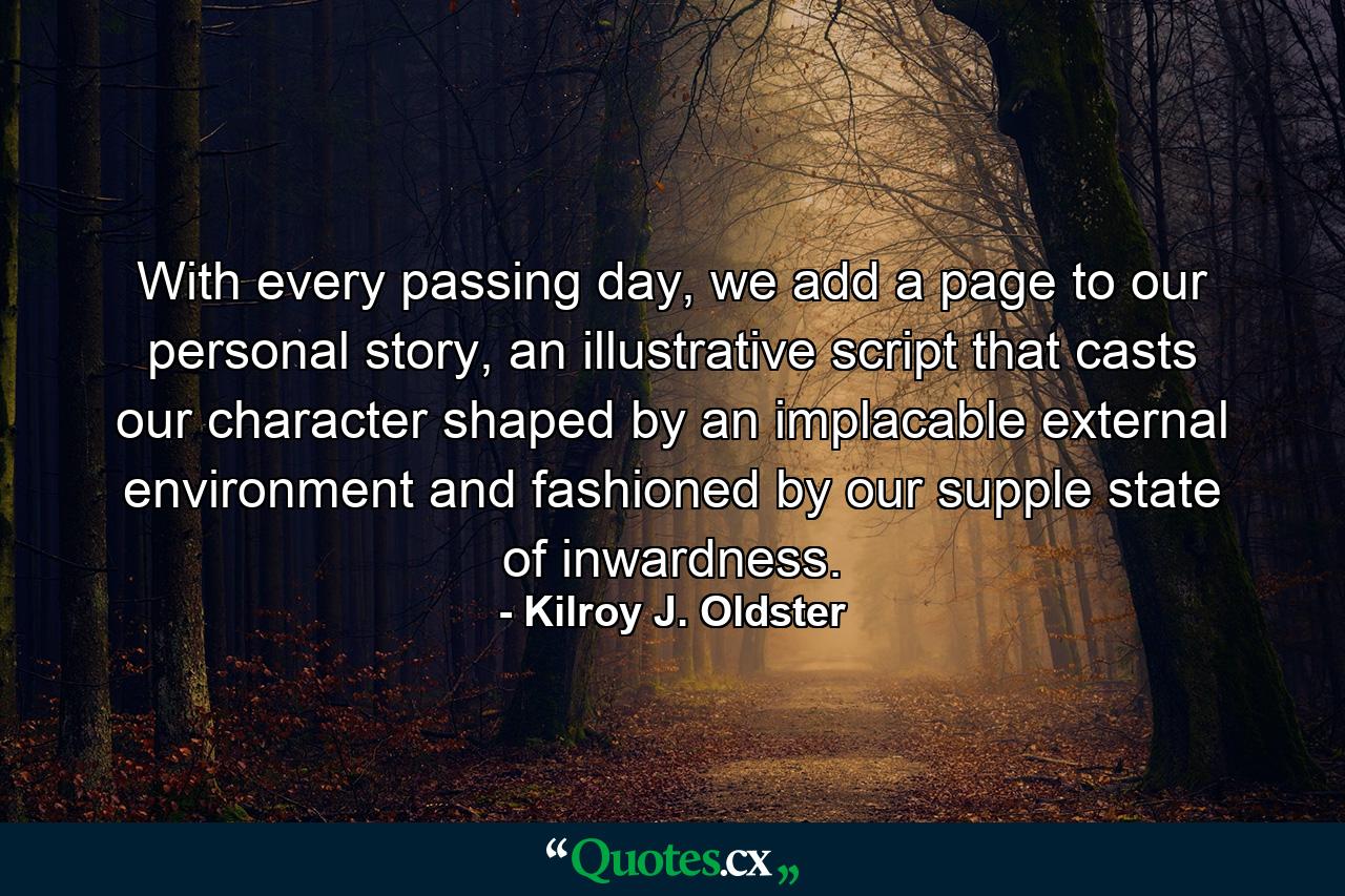 With every passing day, we add a page to our personal story, an illustrative script that casts our character shaped by an implacable external environment and fashioned by our supple state of inwardness. - Quote by Kilroy J. Oldster