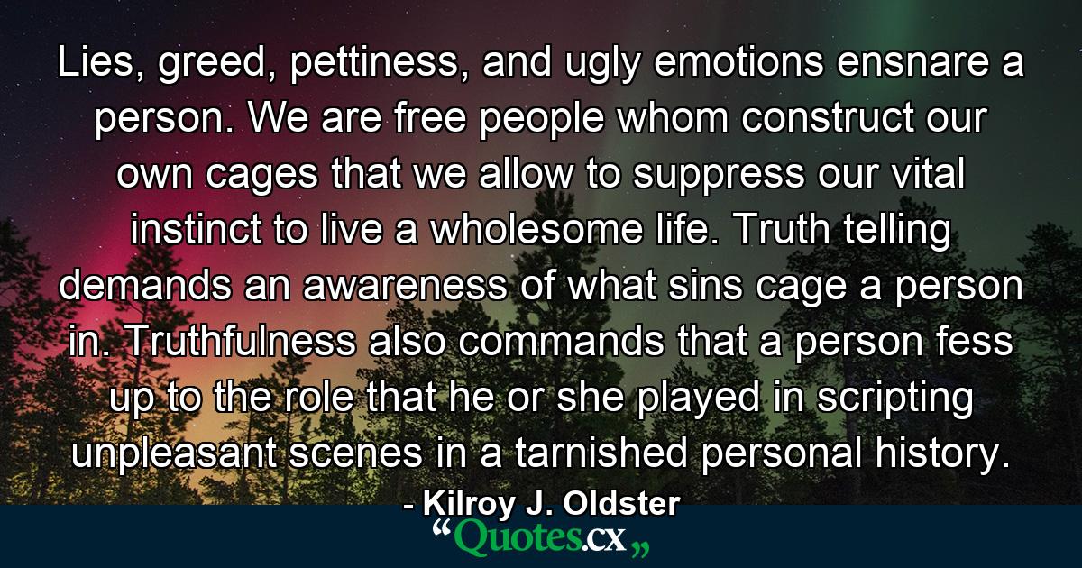 Lies, greed, pettiness, and ugly emotions ensnare a person. We are free people whom construct our own cages that we allow to suppress our vital instinct to live a wholesome life. Truth telling demands an awareness of what sins cage a person in. Truthfulness also commands that a person fess up to the role that he or she played in scripting unpleasant scenes in a tarnished personal history. - Quote by Kilroy J. Oldster