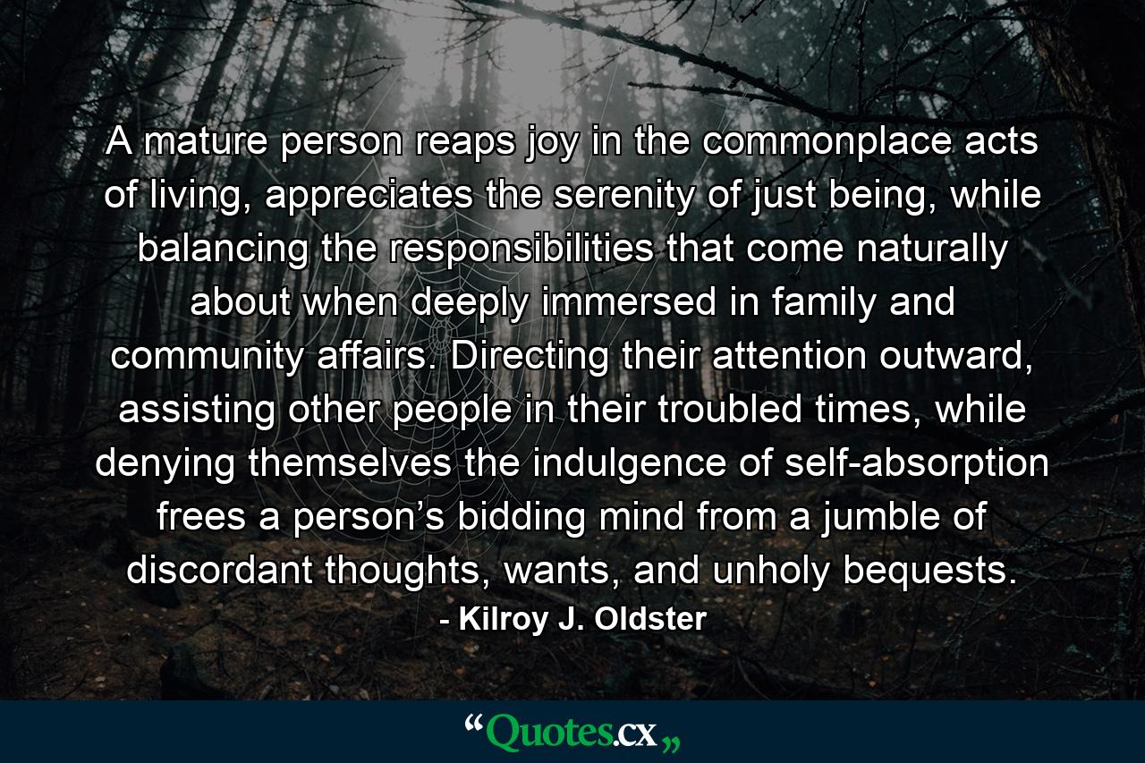 A mature person reaps joy in the commonplace acts of living, appreciates the serenity of just being, while balancing the responsibilities that come naturally about when deeply immersed in family and community affairs. Directing their attention outward, assisting other people in their troubled times, while denying themselves the indulgence of self-absorption frees a person’s bidding mind from a jumble of discordant thoughts, wants, and unholy bequests. - Quote by Kilroy J. Oldster