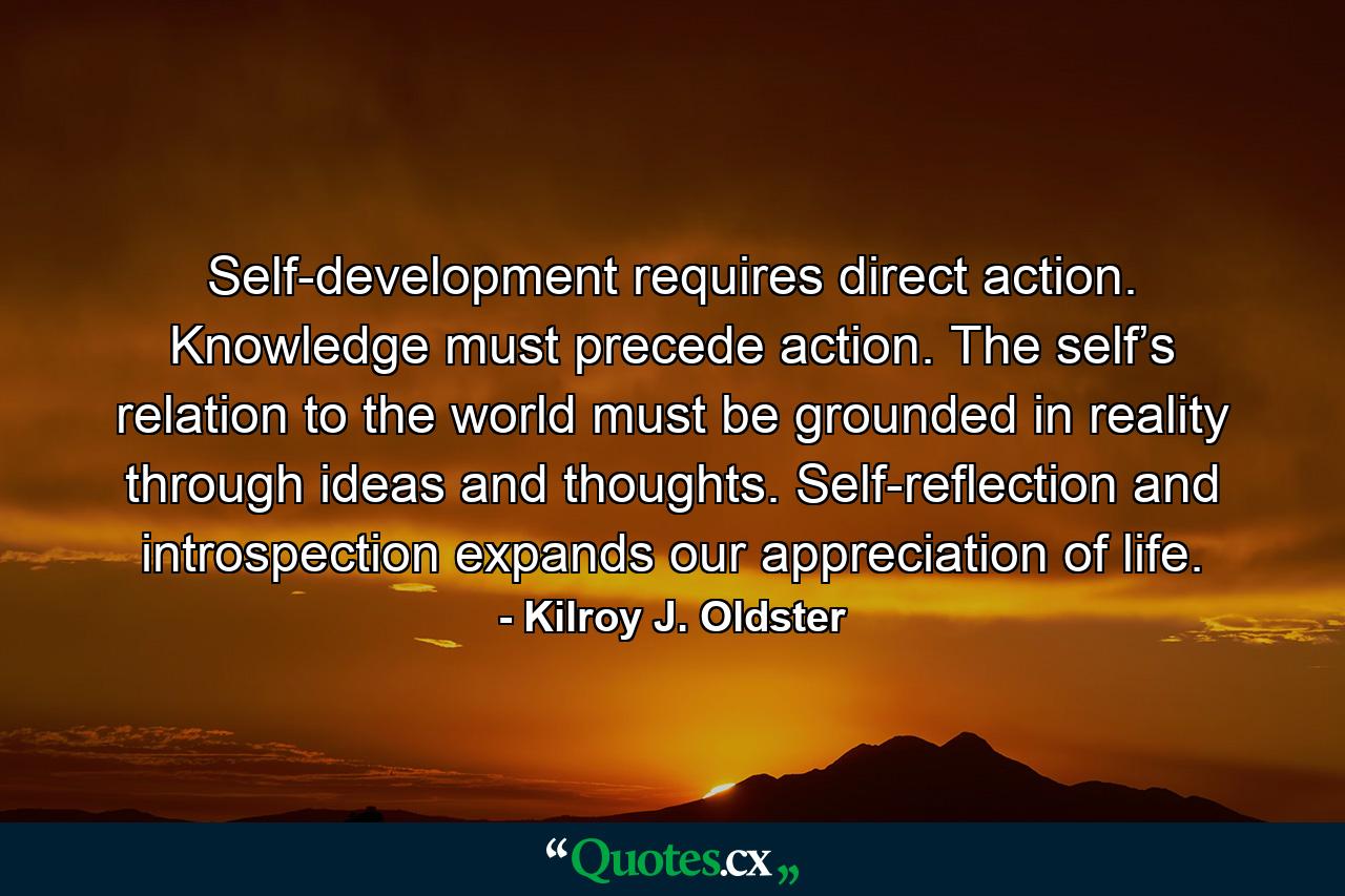 Self-development requires direct action. Knowledge must precede action. The self’s relation to the world must be grounded in reality through ideas and thoughts. Self-reflection and introspection expands our appreciation of life. - Quote by Kilroy J. Oldster