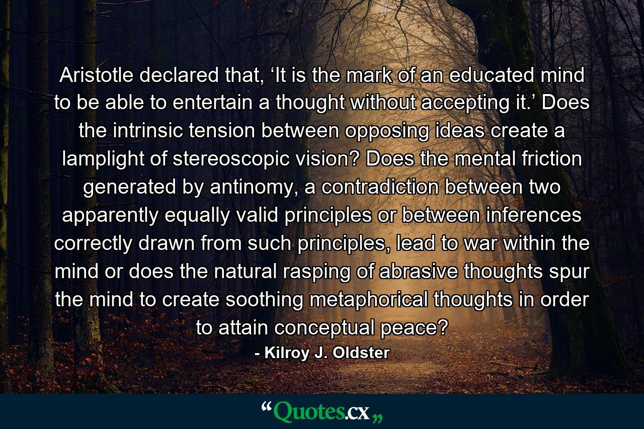 Aristotle declared that, ‘It is the mark of an educated mind to be able to entertain a thought without accepting it.’ Does the intrinsic tension between opposing ideas create a lamplight of stereoscopic vision? Does the mental friction generated by antinomy, a contradiction between two apparently equally valid principles or between inferences correctly drawn from such principles, lead to war within the mind or does the natural rasping of abrasive thoughts spur the mind to create soothing metaphorical thoughts in order to attain conceptual peace? - Quote by Kilroy J. Oldster