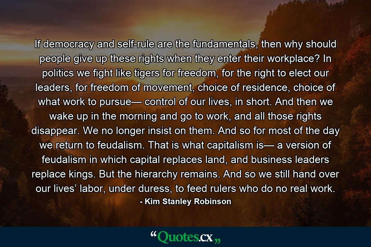 If democracy and self-rule are the fundamentals, then why should people give up these rights when they enter their workplace? In politics we fight like tigers for freedom, for the right to elect our leaders, for freedom of movement, choice of residence, choice of what work to pursue— control of our lives, in short. And then we wake up in the morning and go to work, and all those rights disappear. We no longer insist on them. And so for most of the day we return to feudalism. That is what capitalism is— a version of feudalism in which capital replaces land, and business leaders replace kings. But the hierarchy remains. And so we still hand over our lives’ labor, under duress, to feed rulers who do no real work. - Quote by Kim Stanley Robinson