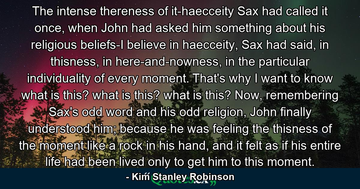 The intense thereness of it-haecceity Sax had called it once, when John had asked him something about his religious beliefs-I believe in haecceity, Sax had said, in thisness, in here-and-nowness, in the particular individuality of every moment. That's why I want to know what is this? what is this? what is this? Now, remembering Sax's odd word and his odd religion, John finally understood him; because he was feeling the thisness of the moment like a rock in his hand, and it felt as if his entire life had been lived only to get him to this moment. - Quote by Kim Stanley Robinson