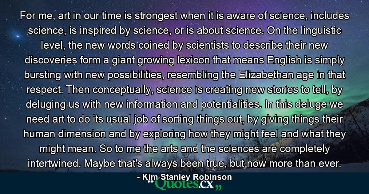 For me, art in our time is strongest when it is aware of science, includes science, is inspired by science, or is about science. On the linguistic level, the new words coined by scientists to describe their new discoveries form a giant growing lexicon that means English is simply bursting with new possibilities, resembling the Elizabethan age in that respect. Then conceptually, science is creating new stories to tell, by deluging us with new information and potentialities. In this deluge we need art to do its usual job of sorting things out, by giving things their human dimension and by exploring how they might feel and what they might mean. So to me the arts and the sciences are completely intertwined. Maybe that's always been true, but now more than ever. - Quote by Kim Stanley Robinson