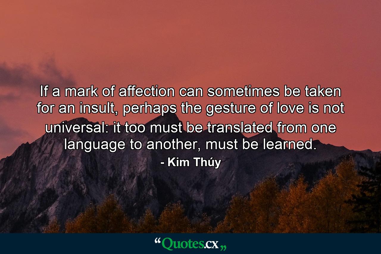 If a mark of affection can sometimes be taken for an insult, perhaps the gesture of love is not universal: it too must be translated from one language to another, must be learned. - Quote by Kim Thúy