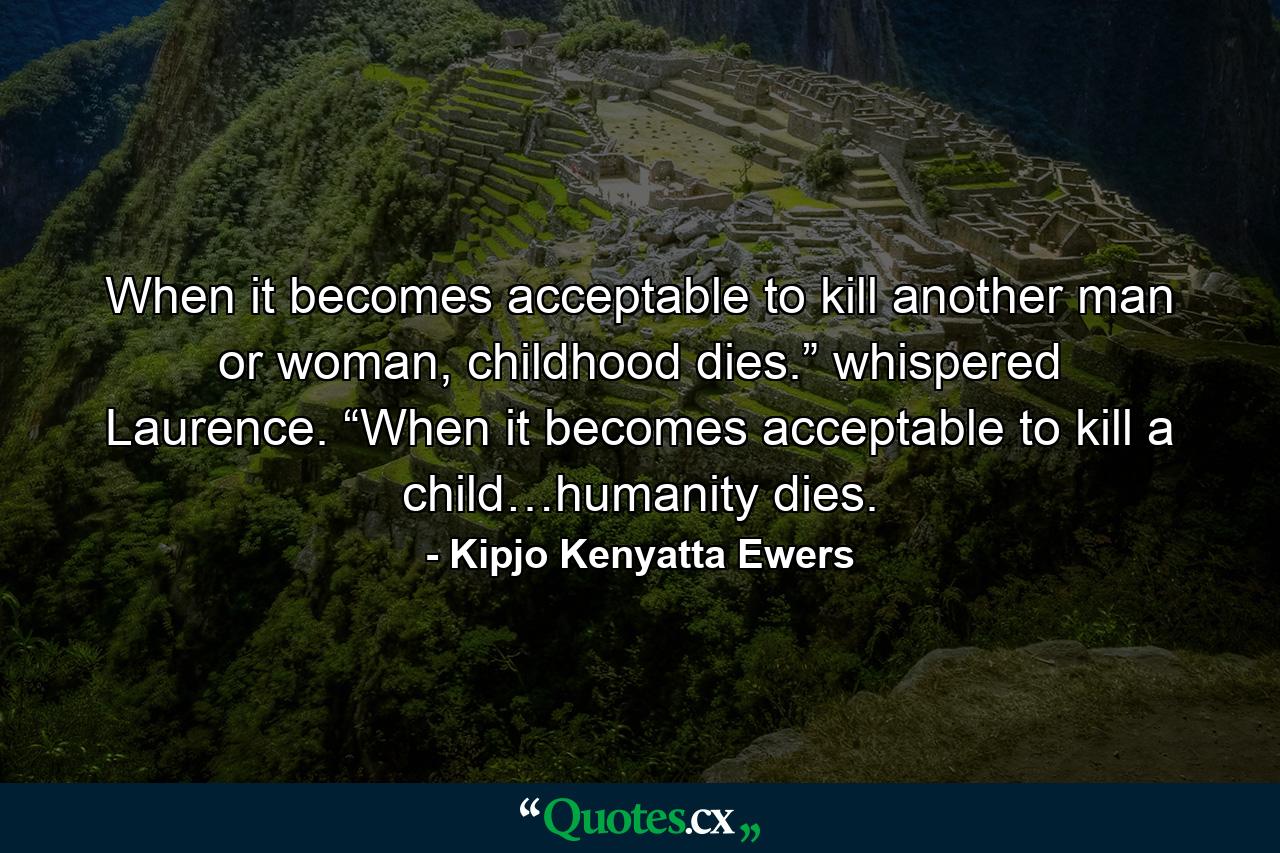 When it becomes acceptable to kill another man or woman, childhood dies.” whispered Laurence. “When it becomes acceptable to kill a child…humanity dies. - Quote by Kipjo Kenyatta Ewers