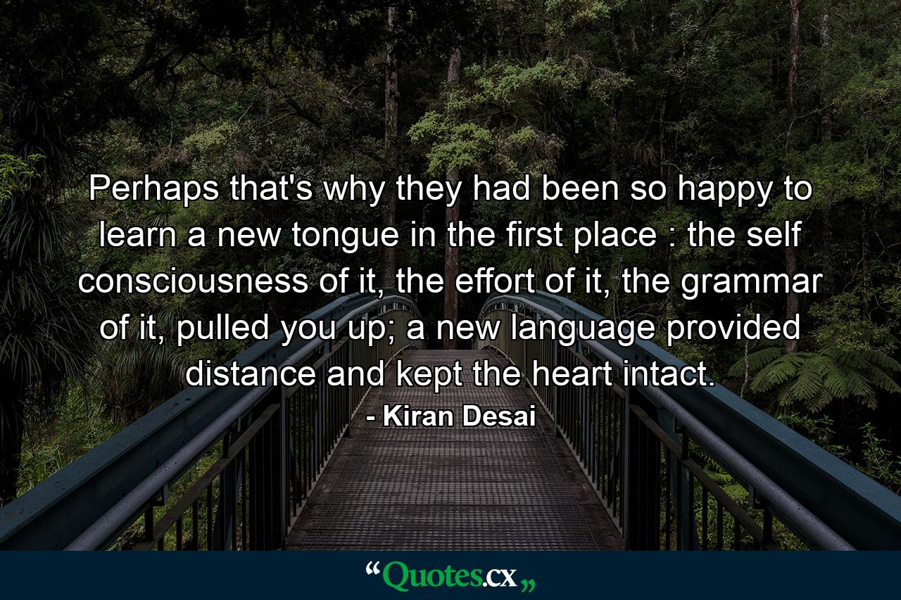 Perhaps that's why they had been so happy to learn a new tongue in the first place : the self consciousness of it, the effort of it, the grammar of it, pulled you up; a new language provided distance and kept the heart intact. - Quote by Kiran Desai