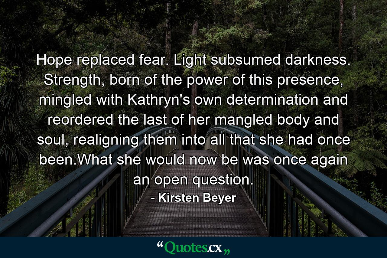 Hope replaced fear. Light subsumed darkness. Strength, born of the power of this presence, mingled with Kathryn's own determination and reordered the last of her mangled body and soul, realigning them into all that she had once been.What she would now be was once again an open question. - Quote by Kirsten Beyer