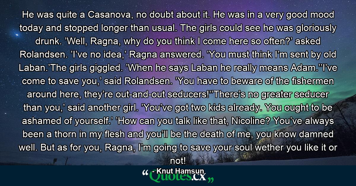 He was quite a Casanova, no doubt about it. He was in a very good mood today and stopped longer than usual. The girls could see he was gloriously drunk. ’Well, Ragna, why do you think I come here so often?’ asked Rolandsen. ’I’ve no idea,’ Ragna answered. ’You must think I’m sent by old Laban.’The girls giggled. ’When he says Laban he really means Adam.’’I’ve come to save you,’ said Rolandsen. ’You have to beware of the fishermen around here, they’re out-and-out seducers!’’There’s no greater seducer than you,’ said another girl. ’You’ve got two kids already. You ought to be ashamed of yourself.’ ’How can you talk like that, Nicoline? You’ve always been a thorn in my flesh and you’ll be the death of me, you know damned well. But as for you, Ragna, I’m going to save your soul wether you like it or not! - Quote by Knut Hamsun