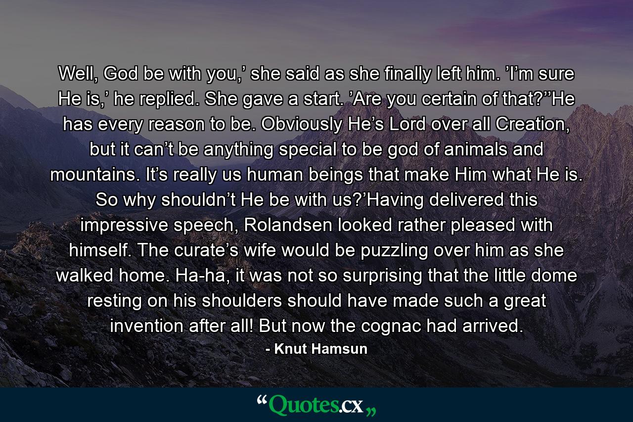 Well, God be with you,’ she said as she finally left him. ’I’m sure He is,’ he replied. She gave a start. ’Are you certain of that?’’He has every reason to be. Obviously He’s Lord over all Creation, but it can’t be anything special to be god of animals and mountains. It’s really us human beings that make Him what He is. So why shouldn’t He be with us?’Having delivered this impressive speech, Rolandsen looked rather pleased with himself. The curate’s wife would be puzzling over him as she walked home. Ha-ha, it was not so surprising that the little dome resting on his shoulders should have made such a great invention after all! But now the cognac had arrived. - Quote by Knut Hamsun