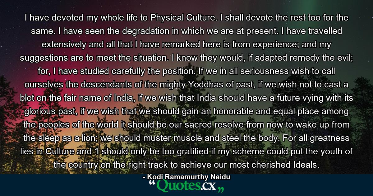 I have devoted my whole life to Physical Culture. I shall devote the rest too for the same. I have seen the degradation in which we are at present. I have travelled extensively and all that I have remarked here is from experience; and my suggestions are to meet the situation. I know they would, if adapted remedy the evil; for, I have studied carefully the position. If we in all seriousness wish to call ourselves the descendants of the mighty Yoddhas of past, if we wish not to cast a blot on the fair name of India, if we wish that India should have a future vying with its glorious past, if we wish that we should gain an honorable and equal place among the peoples of the world it should be our sacred resolve from now to wake up from the sleep as a lion; we should muster muscle and steel the body. For all greatness lies in Culture and 1 should only be too gratified if my scheme could put the youth of the country on the right track to achieve our most cherished Ideals. - Quote by Kodi Ramamurthy Naidu