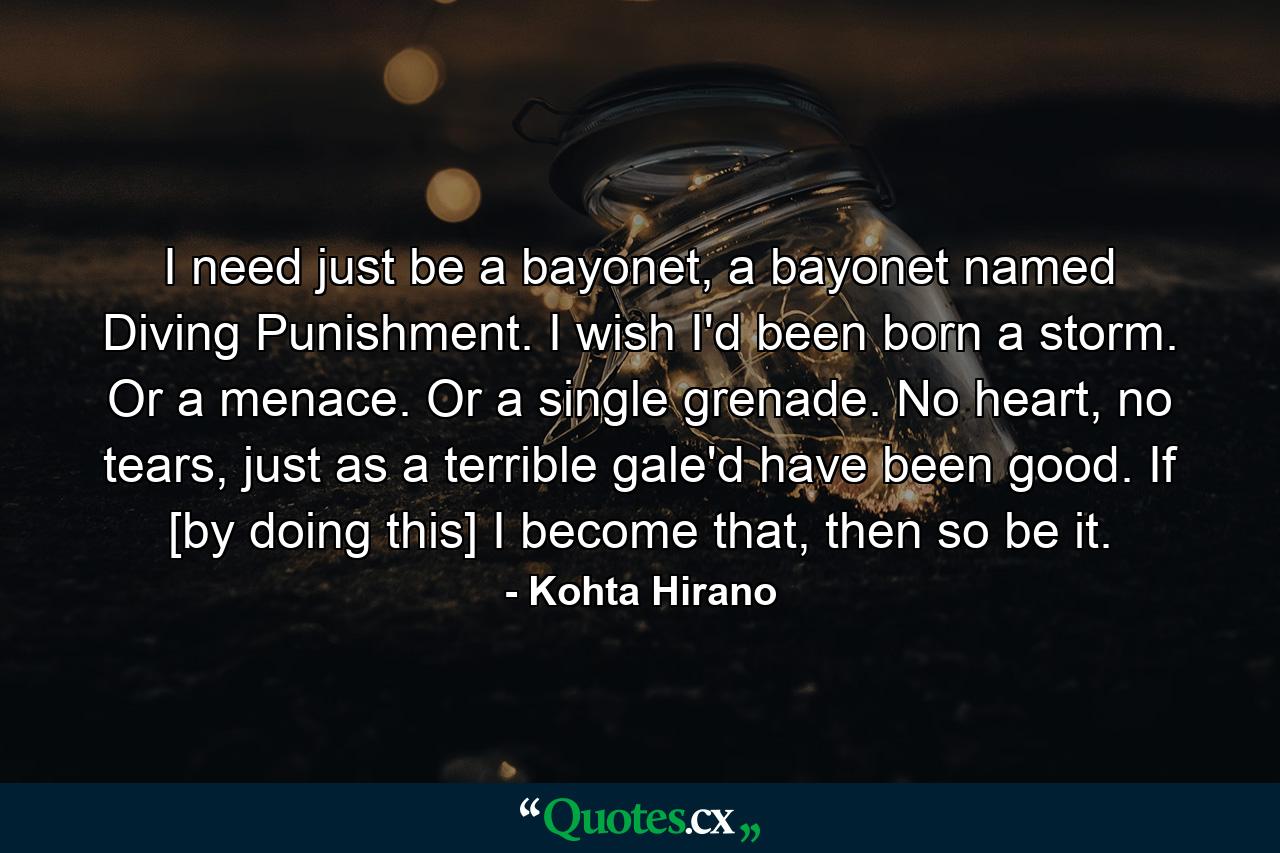 I need just be a bayonet, a bayonet named Diving Punishment. I wish I'd been born a storm. Or a menace. Or a single grenade. No heart, no tears, just as a terrible gale'd have been good. If [by doing this] I become that, then so be it. - Quote by Kohta Hirano