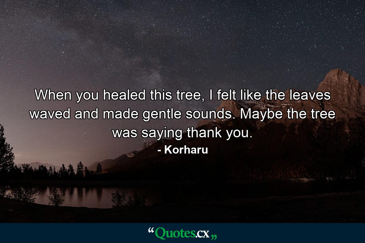 When you healed this tree, I felt like the leaves waved and made gentle sounds. Maybe the tree was saying thank you. - Quote by Korharu