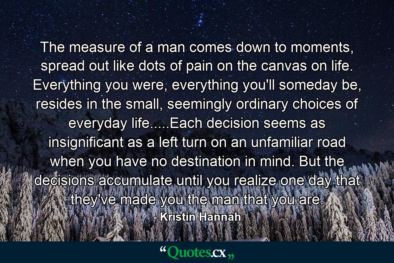 The measure of a man comes down to moments, spread out like dots of pain on the canvas on life. Everything you were, everything you'll someday be, resides in the small, seemingly ordinary choices of everyday life.....Each decision seems as insignificant as a left turn on an unfamiliar road when you have no destination in mind. But the decisions accumulate until you realize one day that they've made you the man that you are. - Quote by Kristin Hannah