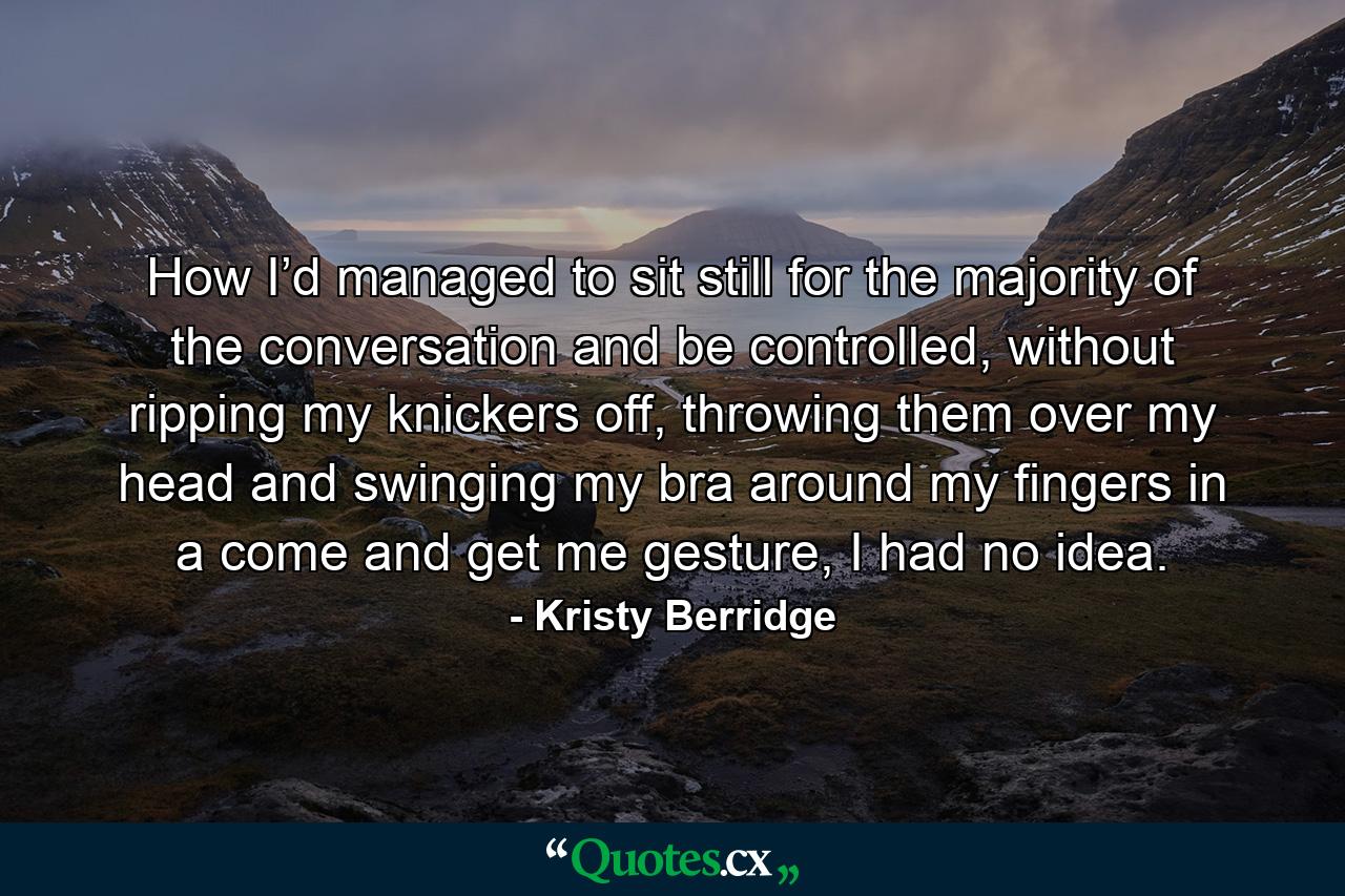 How I’d managed to sit still for the majority of the conversation and be controlled, without ripping my knickers off, throwing them over my head and swinging my bra around my fingers in a come and get me gesture, I had no idea. - Quote by Kristy Berridge