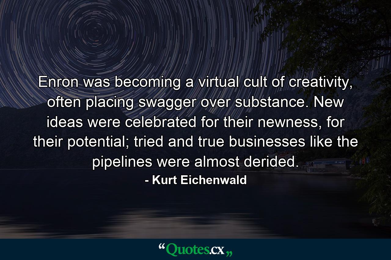 Enron was becoming a virtual cult of creativity, often placing swagger over substance. New ideas were celebrated for their newness, for their potential; tried and true businesses like the pipelines were almost derided. - Quote by Kurt Eichenwald