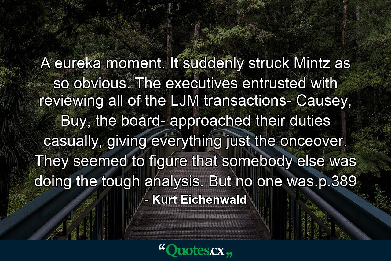 A eureka moment. It suddenly struck Mintz as so obvious. The executives entrusted with reviewing all of the LJM transactions- Causey, Buy, the board- approached their duties casually, giving everything just the onceover. They seemed to figure that somebody else was doing the tough analysis. But no one was.p.389 - Quote by Kurt Eichenwald