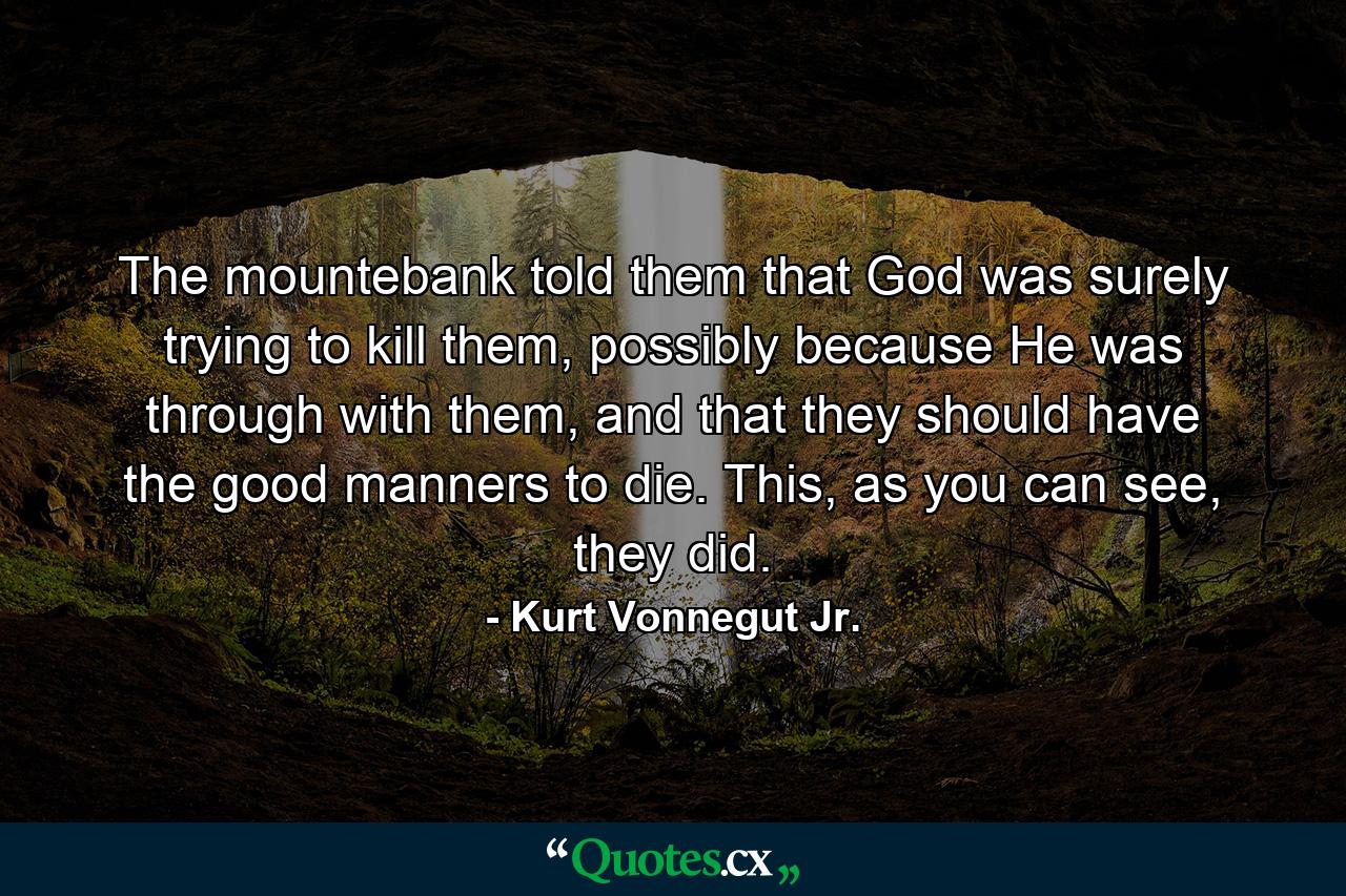 The mountebank told them that God was surely trying to kill them, possibly because He was through with them, and that they should have the good manners to die. This, as you can see, they did. - Quote by Kurt Vonnegut Jr.