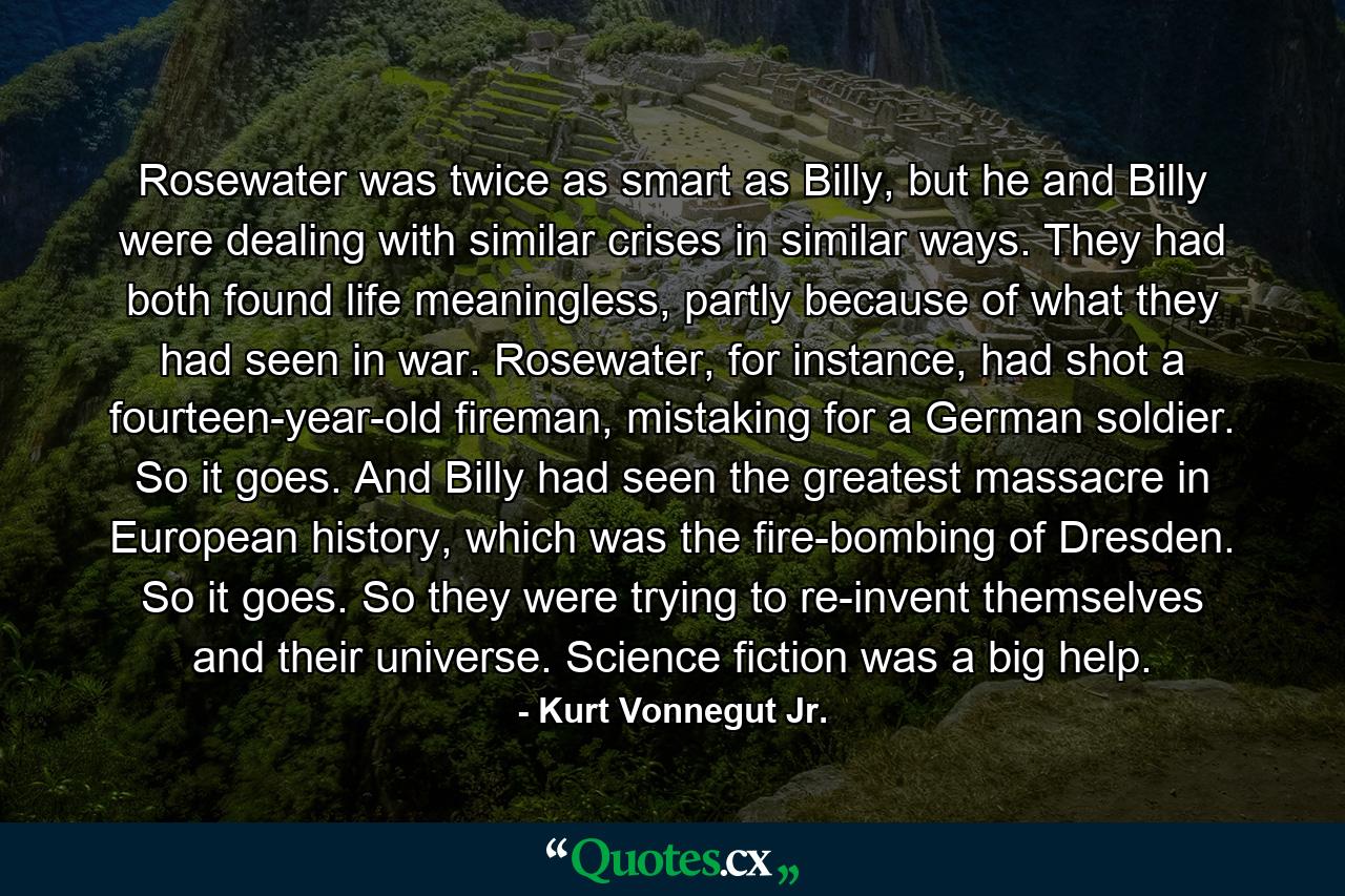 Rosewater was twice as smart as Billy, but he and Billy were dealing with similar crises in similar ways. They had both found life meaningless, partly because of what they had seen in war. Rosewater, for instance, had shot a fourteen-year-old fireman, mistaking for a German soldier. So it goes. And Billy had seen the greatest massacre in European history, which was the fire-bombing of Dresden. So it goes. So they were trying to re-invent themselves and their universe. Science fiction was a big help. - Quote by Kurt Vonnegut Jr.