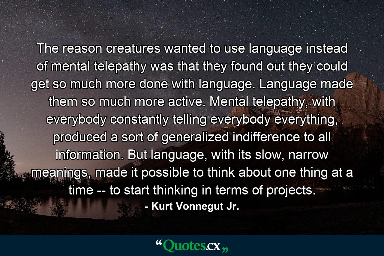 The reason creatures wanted to use language instead of mental telepathy was that they found out they could get so much more done with language. Language made them so much more active. Mental telepathy, with everybody constantly telling everybody everything, produced a sort of generalized indifference to all information. But language, with its slow, narrow meanings, made it possible to think about one thing at a time -- to start thinking in terms of projects. - Quote by Kurt Vonnegut Jr.