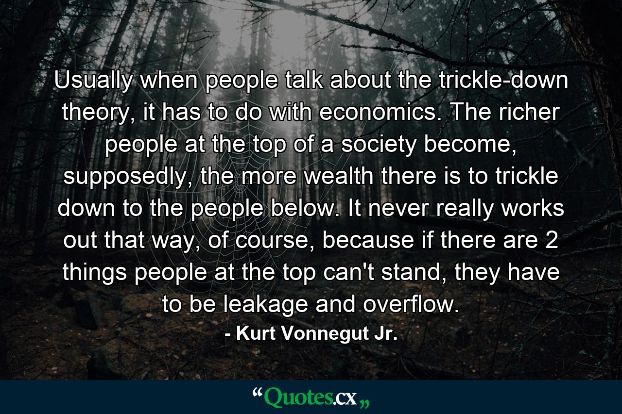 Usually when people talk about the trickle-down theory, it has to do with economics. The richer people at the top of a society become, supposedly, the more wealth there is to trickle down to the people below. It never really works out that way, of course, because if there are 2 things people at the top can't stand, they have to be leakage and overflow. - Quote by Kurt Vonnegut Jr.