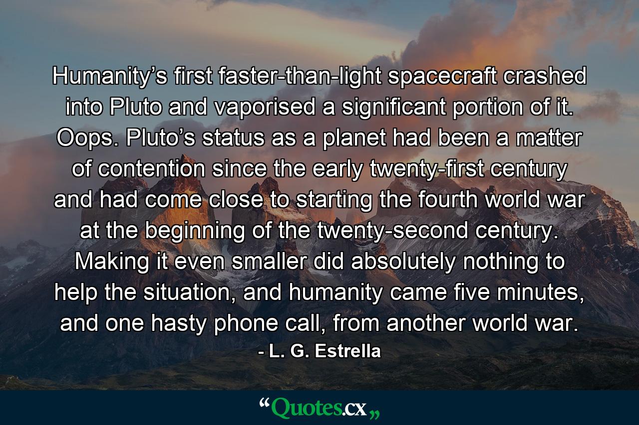 Humanity’s first faster-than-light spacecraft crashed into Pluto and vaporised a significant portion of it. Oops. Pluto’s status as a planet had been a matter of contention since the early twenty-first century and had come close to starting the fourth world war at the beginning of the twenty-second century. Making it even smaller did absolutely nothing to help the situation, and humanity came five minutes, and one hasty phone call, from another world war. - Quote by L. G. Estrella