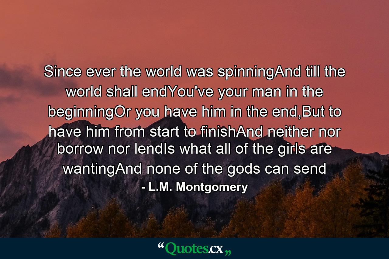 Since ever the world was spinningAnd till the world shall endYou've your man in the beginningOr you have him in the end,But to have him from start to finishAnd neither nor borrow nor lendIs what all of the girls are wantingAnd none of the gods can send - Quote by L.M. Montgomery