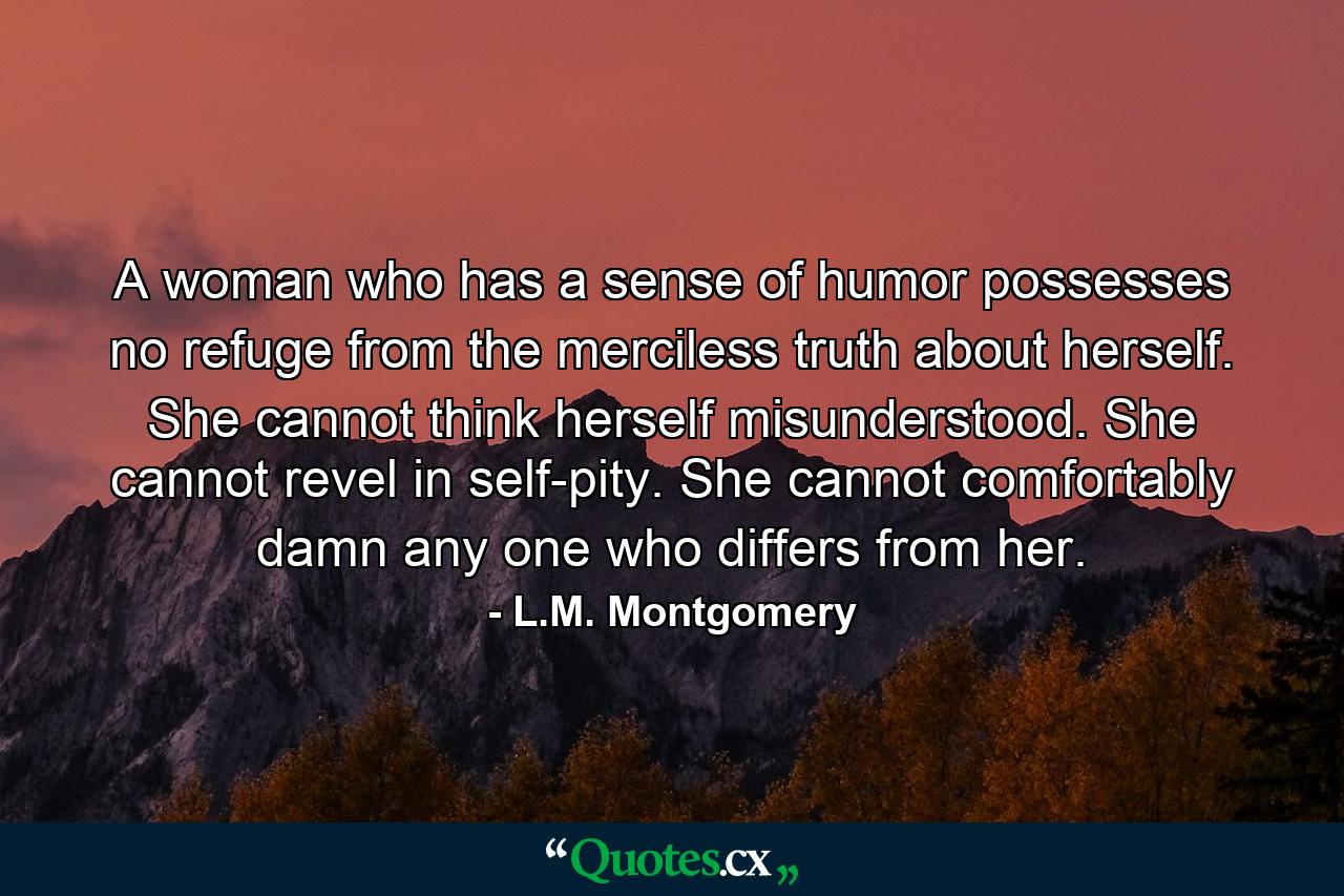 A woman who has a sense of humor possesses no refuge from the merciless truth about herself. She cannot think herself misunderstood. She cannot revel in self-pity. She cannot comfortably damn any one who differs from her. - Quote by L.M. Montgomery