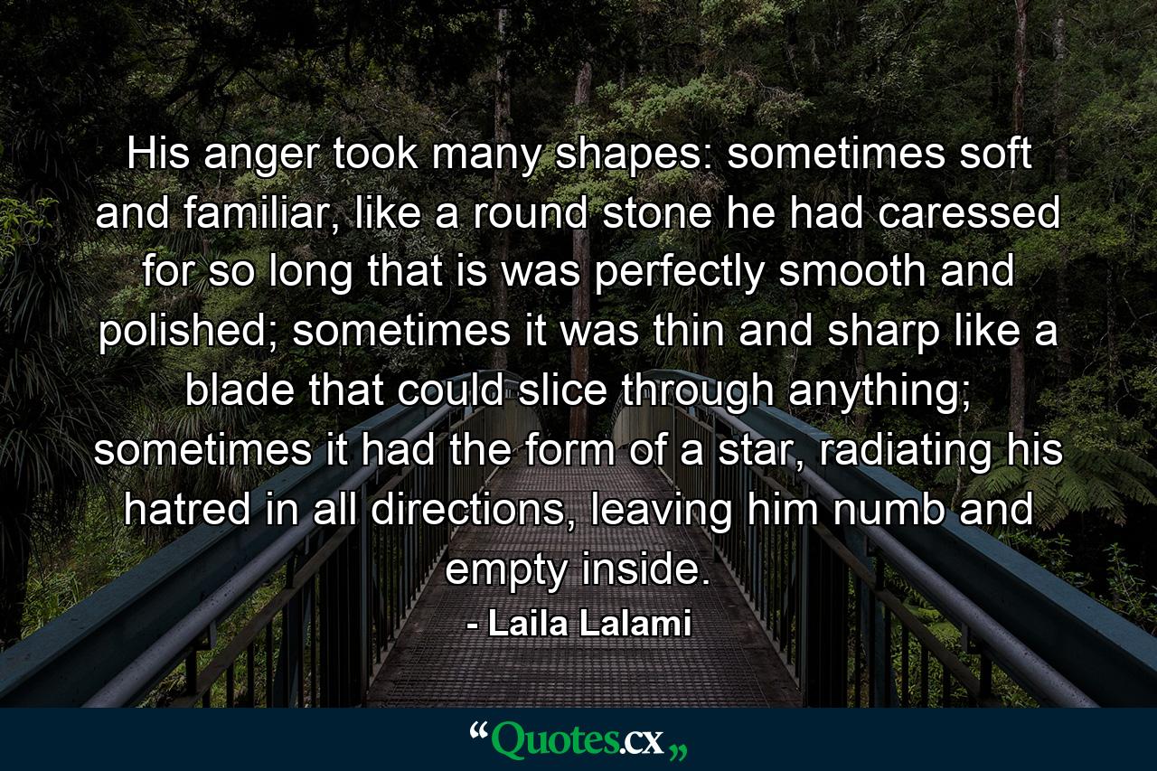 His anger took many shapes: sometimes soft and familiar, like a round stone he had caressed for so long that is was perfectly smooth and polished; sometimes it was thin and sharp like a blade that could slice through anything; sometimes it had the form of a star, radiating his hatred in all directions, leaving him numb and empty inside. - Quote by Laila Lalami