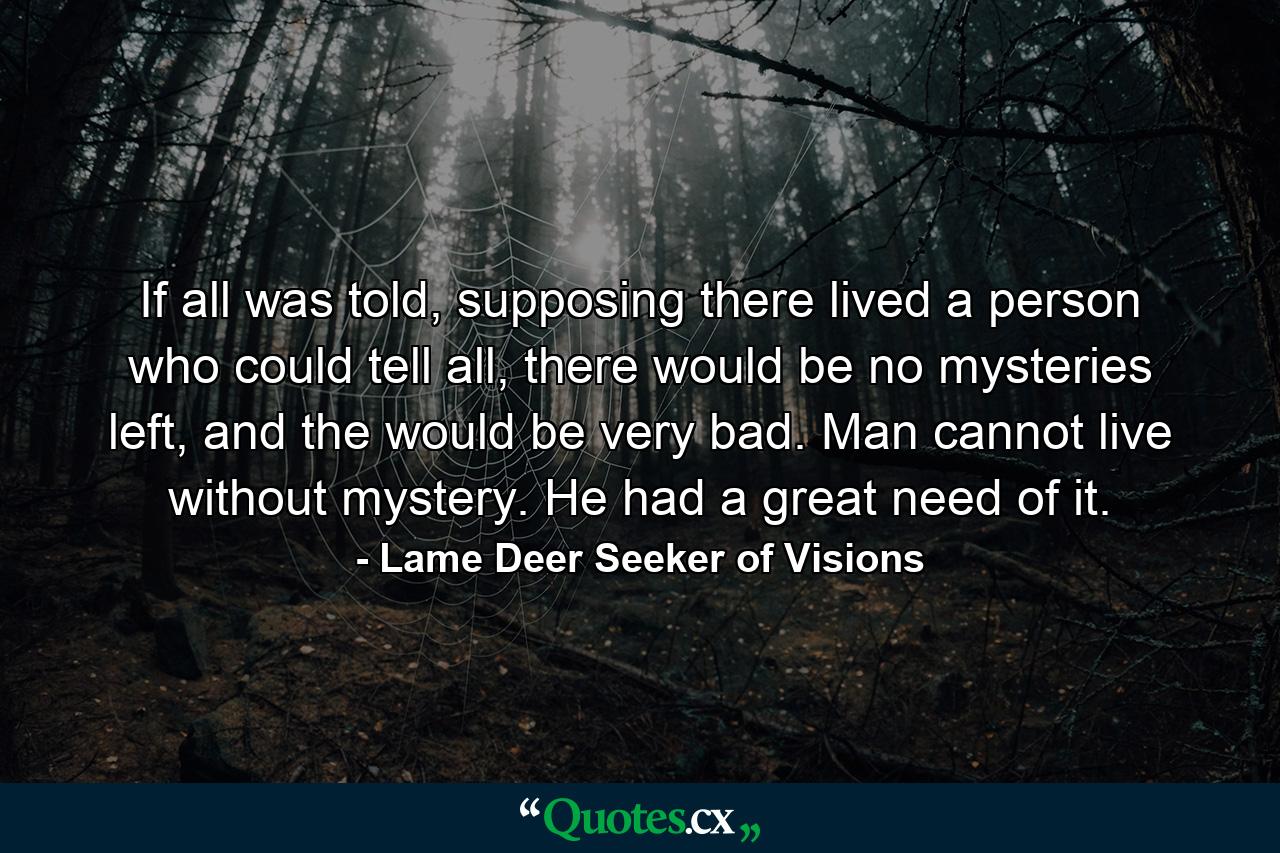 If all was told, supposing there lived a person who could tell all, there would be no mysteries left, and the would be very bad. Man cannot live without mystery. He had a great need of it. - Quote by Lame Deer Seeker of Visions