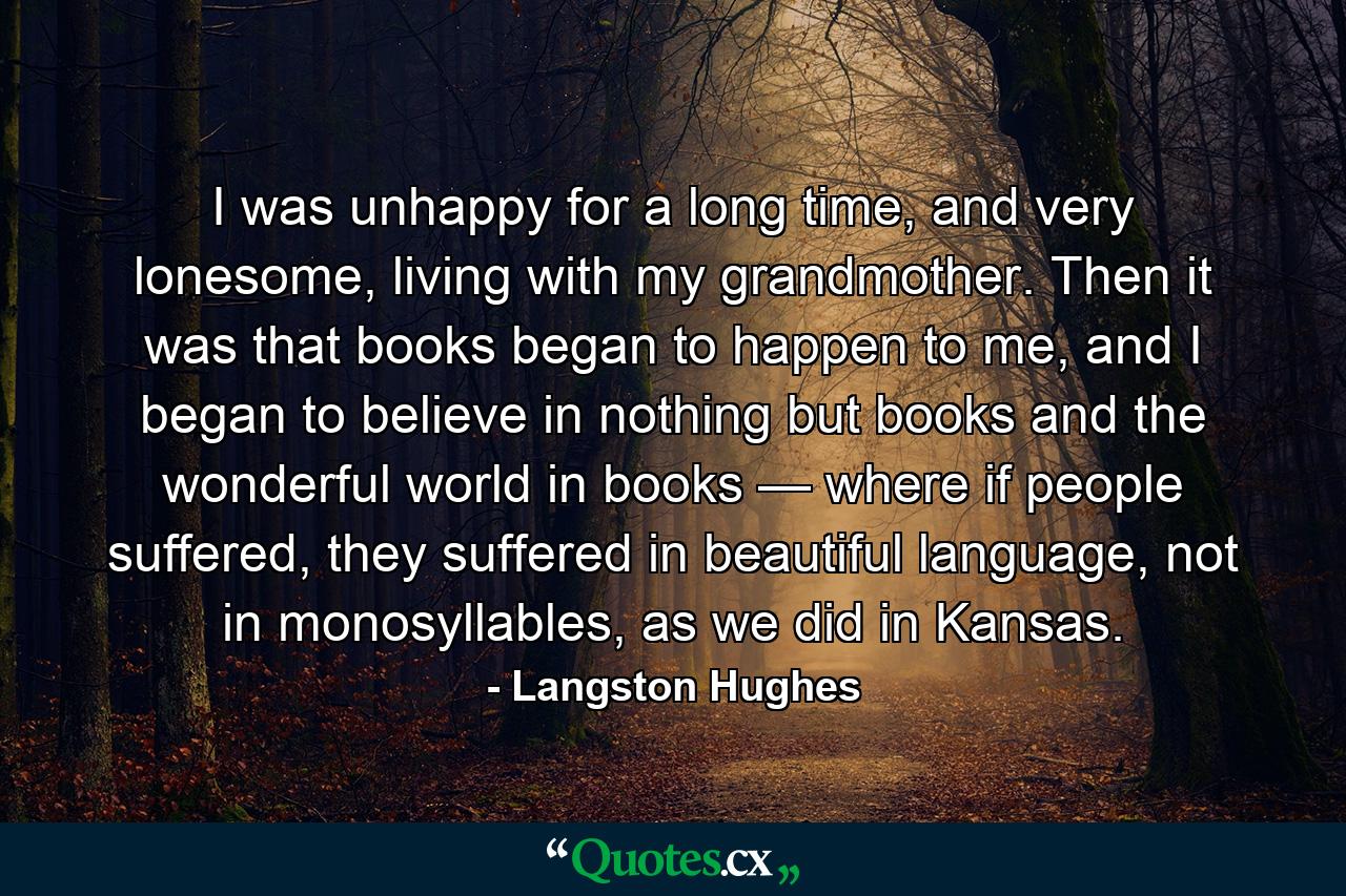 I was unhappy for a long time, and very lonesome, living with my grandmother. Then it was that books began to happen to me, and I began to believe in nothing but books and the wonderful world in books — where if people suffered, they suffered in beautiful language, not in monosyllables, as we did in Kansas. - Quote by Langston Hughes