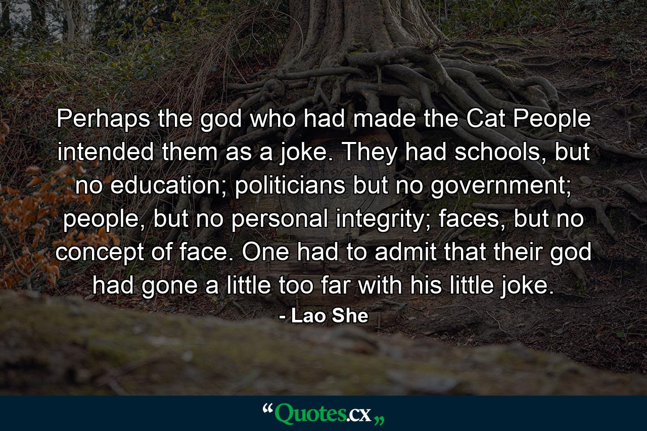 Perhaps the god who had made the Cat People intended them as a joke. They had schools, but no education; politicians but no government; people, but no personal integrity; faces, but no concept of face. One had to admit that their god had gone a little too far with his little joke. - Quote by Lao She