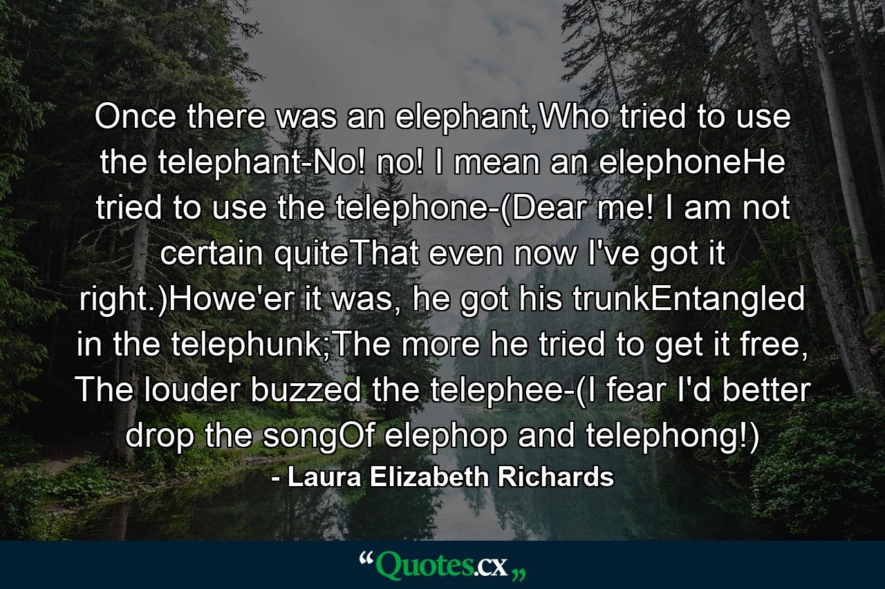 Once there was an elephant,Who tried to use the telephant-No! no! I mean an elephoneHe tried to use the telephone-(Dear me! I am not certain quiteThat even now I've got it right.)Howe'er it was, he got his trunkEntangled in the telephunk;The more he tried to get it free, The louder buzzed the telephee-(I fear I'd better drop the songOf elephop and telephong!) - Quote by Laura Elizabeth Richards