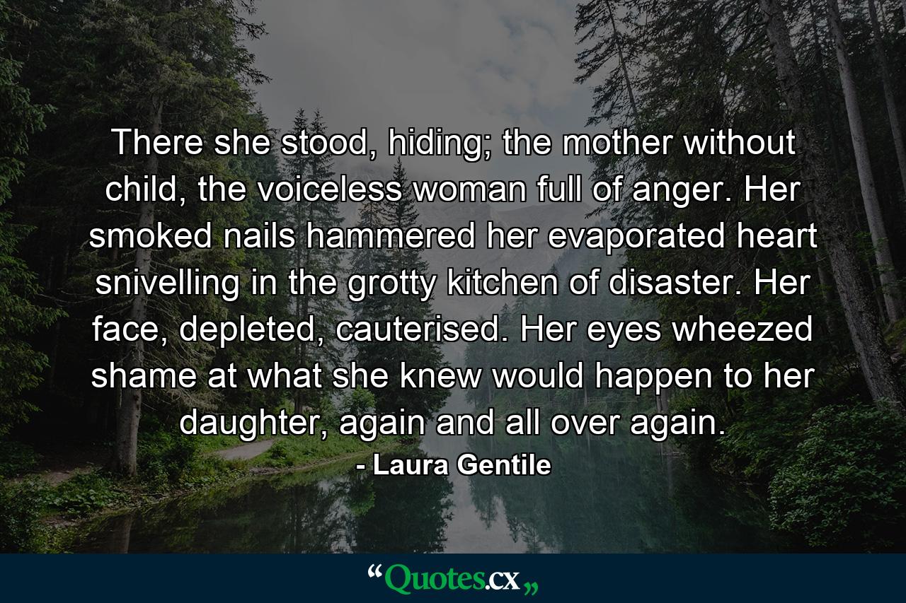 There she stood, hiding; the mother without child, the voiceless woman full of anger. Her smoked nails hammered her evaporated heart snivelling in the grotty kitchen of disaster. Her face, depleted, cauterised. Her eyes wheezed shame at what she knew would happen to her daughter, again and all over again. - Quote by Laura Gentile